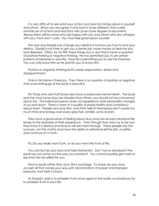 36
It is very difficult to see what your action and reaction brings about in yourself
and others. When you recognize it and want it to be different, then surely
another set of actions and reactions will cause some degree of discontent.
Always there will be some who are happy with you and others who are unhappy
with you, most won’t care. You must feel good about yourself.
The only way Dadaji can change your destiny is to show you how to end your
destiny. Dadaji is not here to get you a better job, more money or heal the sick
and diseased. Often, by his Will, these things occur, but that is never a question
of positive thinking or negative thinking. He has permitted you to set certain
patterns of behavior in your life. Now He is permitting you to see the Oneness.
You can only know Him as He permits you to know Him.
Positive or negative thinking both create expectation, desire and
disappointment.
Only in His Name is there joy. Then there is no question of positive or negative.
Then even letting go of the body is beautiful.
94. Those who are Truth lovers also have a balanced mental heath. The body
and the mind some days are steadier than others, you should not be concerned
about this. The balanced person does not experience wide personality changes
of up and down. There is more of a quality of predictability and consistency
about them. People who love Him, and think well of themselves don’t waste too
much time and energy over every grey hair, wrinkle, ache or pain.
They have a good sense of feeling about duty and can accept whatever life
brings to the doorstep of their experience. Even though they may cry or be hurt,
they know it is destiny and His love will see them through. These people are the
survivors, not the victims and have the ability to withstand all the jolts, cruelties
and continue on in Truth.
95. Do you really want Truth, or do you want the fruits of life.
You can but do your duty and take Mahanam. Don’t be so disturbed if the
result has not come out the way you wanted it. You cannot possibly get more or
less than He has willed for you.
Tied to results rather than duty, life is bondage. To simply do your duty,
accept all that comes your way with discrimination of proper and improper
behavior, that itself is Grace.
As Dadaji’s work is to establish Truth once again in the world, so should you try
to establish Truth in your life.
 