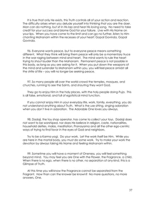 37
It is true that only He exists, this Truth controls all of your action and reaction.
The difficulty arises when you delude yourself into thinking that you are the doer.
Man can do nothing, but sit in His lap and hear His loving song. No need to take
credit for your success and blame God for your failure. Live with His Name on
your lips. When you have come to the limit and can go no further, listen to Him
chanting Mahanam within the recesses of your heart: Gopal Govinda, Gopal
Govinda.
96. Everyone wants peace, but to everyone peace means something
different. What they think will bring them peace will only be a momentary truce
in the war raging between mind and heart. The mind wants to rule the heart
trying to shout louder than the Mahanam. Permanent peace is not possible in
this body, as long as you are asking for it. When you put down the weapons of
the mind and surrender to Mahanam within you, you will feel peace amidst all
the strife of life – you will no longer be seeking peace.
97. So many people all over the world crowd the temples, mosques, and
churches, running to see the Saints, and shouting they want God.
They go to enjoy Him in the holy places, with the holy people doing Puja. This
is all false, emotional, and full of egotistical mind function.
If you cannot enjoy Him in your everyday life, work, family, everything, you do
not understand anything about Truth. What is the use sitting, singing adoration
when you don’t live in adoration. The Adorable One loves you always.
98. Dadaji, the toy shop operator, has come to collect your toys. Dadaji does
not want to be worshiped, nor does He believe in religion, caste, nationalities,
household deities, malas, meditation, Pranayama and all the other ego-centric
ways of trying to find favor in the eyes of God and neighbors.
Try to be a Karma yogi. Do your work. Let the work itself be Him. While you
are here in the mortal body, you must do some work. Try to make your work the
devotion by always taking His Name and feeling Mahanam within.
99. Sometime you will have a moment of Oneness, you will feel something
beyond mind. You may feel you are One with the Flower, the Fragrance, a child.
When there is no ego, when there is no other, no separation of any kind, this is a
Glimpse of Truth.
At this time you will know the Fragrance cannot be separated from the
Fragrant. How than can the knower be known? No more questions, no more
answers, One.
 