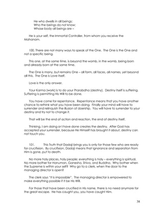 38
He who dwells in all beings;
Who the beings do not know;
Whose body all beings are –
He is your self, the Immortal Controller, from whom you receive the
Mahanam.
100. There are not many ways to speak of the One. The One is the One and
not a specific being.
This one, at the same time, is beyond the womb, in the womb, being born
and already born at the same time.
The One is many, but remains One – all form, all faces, all names, yet beyond
all this. The One is Love itself.
Love is the only answer.
Your Karma (work) is to do your Prarabdha (destiny). Destiny itself is suffering.
Suffering is permitting His Will to be done.
You have come for repentance. Repentance means that you have another
chance to rethink what you have been doing. Finally your mind will have to
surrender and relinquish the illusion of doership. You will have to surrender to your
destiny and try not to change it.
That will be the end of action and reaction, the end of destiny itself.
Thinking, I am doing or I have done creates the destiny. After God has
accepted your surrender, because He Himself has brought it about, destiny can
not touch you.
101. This Truth that Dadaji brings you is only for those few who are ready
for crucifixion. By crucifixion, Dadaji means that ignorance and separation from
Him is gone, put to death.
No more holy places, holy people; everything is holy – everything is spiritual.
No more bother for Hanuman, Ganesha, Shiva, and Buddha. Why bother when
the Supreme is within your self? Why go to a clerk, when the door to the
managing director is open?
The clerk says “it is impossible”. The managing director is empowered to
make everything possible if it be His Will.
For those that have been crucified in His name, there is no need anymore for
the great escape. He has caught you, you have caught Him.
 