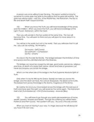 39
A person was once willing to see the king. This person waited so long for
someone to come open the gate to the palace that he grew old waiting. The
gate was always open – with you, is the Master Key, the Mahanam, the key to
life and death itself: Gopal Govinda.
102. When you know the Truth, you will have knowledge of the senses
and the intellect. When you know the Truth, you will have knowledge of the
Light, Purush, Mahanam, within the heart.
Then you will wander in the two worlds at the same time. The two will
become One. You will seem to think and you will seem to move about in a
dreamland.
You will be in the world, but not in the world. Then you will know that it is all
He – you can do nothing. He Himself is:
Da-myata – Self Control
Da-yadhvam – Compassion
Da-tta – Charity
His voice is the thunder Da Da Da. The bridge between the limitation of time
and space and the unlimited eternal is The Oneness.
This bridge can never be crossed by old age, good works, penances, religious
practices, or death of a body itself; sorrow, doubt and hate or goodness can
never accompany you across this bridge.
What is on the other side of this bridge is the Pure Supreme Absolute Spirit of
Truth.
Only when it is by His Will, by His Grace, Dadaji can take you across this
bridge, and the deaf can hear, the cancer disappears, the dead come to life.
The breeze from across the bridge is the Aroma, Fragrance of the Divine.
Be careful, for once you have looked across the bridge with the real eye of
Faith and have seen the Light; you will never be the same again. The Mahanam
itself is Sat (Truth-Existence) – Chit (Consciousness) – Ananda (Bliss).
103. You will have to go through your particular experiences of home,
wealth, poverty, sickness and health. Through the suffering you will be freed.
Patience and Prem (Love). He is patient with you. His Love is the only answer.
When you insist on having it your way, it is tragic because He will always let
you have it His own way.
 