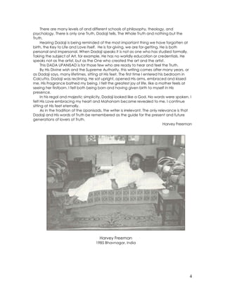4
There are many levels of and different schools of philosophy, theology, and
psychology. There is only one Truth, Dadaji tells, The Whole Truth and nothing but the
Truth.
Hearing Dadaji is being reminded of the most important thing we have forgotten at
birth, the Key to Life and Love itself. He is for-giving, we are for-getting. He is both
personal and impersonal. When Dadaji speaks it is not as one who has studied formally.
Taking the subject of Art, for example, He has no worldly education or credentials. He
speaks not as the artist, but as the One who created the art and the artist.
This DADA UPANISAD is for those few who are ready to hear and feel the Truth.
By His Divine wish and the Supreme Authority, this writing comes after many years, or
as Dadaji says, many lifetimes, sitting at His feet. The first time I entered his bedroom in
Calcutta, Dadaji was reclining. He sat upright, opened His arms, embraced and kissed
me. His Fragrance bathed my being. I felt the greatest joy of life, like a mother feels at
seeing her firstborn. I felt both being born and having given birth to myself in His
presence.
In his regal and majestic simplicity, Dadaji looked like a God. No words were spoken. I
felt His Love embracing my heart and Mahanam became revealed to me. I continue
sitting at His feet eternally.
As in the tradition of the Upanisads, the writer is irrelevant. The only relevance is that
Dadaji and His words of Truth be remembered as the guide for the present and future
generations of lovers of Truth.
Harvey Freeman
Harvey Freeman
1985 Bhavnagar, India
 