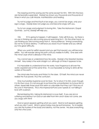 40
The reaping and the sowing are the same except for Him. With Him the laws
are temporarily suspended. Dadaji has shown you thousands and thousands of
times in what you call miracle, manifestation and healing.
Try not to judge and find fault or be angry, you cannot be angry, only your
ego is angry. Dadaji does not judge you and become angry with you.
Try to turn anger and judgment to loving Him. Take the Mahanam: Gopal
Govinda. Just try, Dadaji will help you.
104. If it is going to happen, it will happen. Fate will find you. So there is
no use in thinking you are running around searching for it. On the other hand, no
use thinking you are running away from it. Have patience: timing is everything.
Do not try to force destiny – it will force you back much harder and you will be
put into great difficulty.
When you work for selfish reward and you get that reward, you will become
selfish. You will wander along this path until you realize its futility. One sees with
the mind’s eye what is already in the mind.
You cannot see or understand how He works. Dadaji is the Greatest Mystery
Himself. Very rarely is the work straight cut, although at times it appears to be.
It is impossible to understand how He works, how Fragrance is all over the
world, experienced at the same time. It is as impossible as trying to drink all the
waters of the earth.
The mind rules the body and thinks it is the doer. Of itself, the mind can never
realize the True power, thus the confusion.
One must profess Supreme Love for God. Try to return it to Him, even though
it is His Own Love. It is not enough to just love the unmanifested, try to love Him in
others, especially those souls that seem so unlovable that they can’t find any of
His Love in themselves. This is the impersonal Pure Love I speak of, not falling in
love with a person.
Remembering Him, taking His Mahanam is Love itself. If you are sick or
suffering and blame it on God or ask relief from Him and it does not come, are
you angry with Him?
God or good appears getting what you want. Devil or evil appears getting
what you don’t want. What is good today may be evil tomorrow. Try to realize
you are the trustee of the body and destiny, not the owner. He does everything,
only He is the Lover.
 