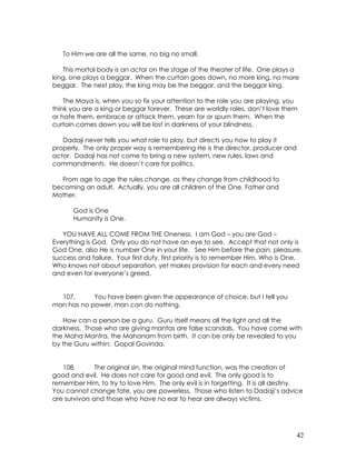 42
To Him we are all the same, no big no small.
This mortal body is an actor on the stage of the theater of life. One plays a
king, one plays a beggar. When the curtain goes down, no more king, no more
beggar. The next play, the king may be the beggar, and the beggar king.
The Maya is, when you so fix your attention to the role you are playing, you
think you are a king or beggar forever. These are worldly roles, don’t love them
or hate them, embrace or attack them, yearn for or spurn them. When the
curtain comes down you will be lost in darkness of your blindness.
Dadaji never tells you what role to play, but directs you how to play it
properly. The only proper way is remembering He is the director, producer and
actor. Dadaji has not come to bring a new system, new rules, laws and
commandments. He doesn’t care for politics.
From age to age the rules change, as they change from childhood to
becoming an adult. Actually, you are all children of the One, Father and
Mother.
God is One
Humanity is One.
YOU HAVE ALL COME FROM THE Oneness. I am God – you are God –
Everything is God. Only you do not have an eye to see. Accept that not only is
God One, also He is number One in your life. See Him before the pain, pleasure,
success and failure. Your first duty, first priority is to remember Him, Who is One,
Who knows not about separation, yet makes provision for each and every need
and even for everyone’s greed.
107. You have been given the appearance of choice, but I tell you
man has no power, man can do nothing.
How can a person be a guru. Guru itself means all the light and all the
darkness. Those who are giving mantas are false scandals. You have come with
the Maha Mantra, the Mahanam from birth. It can be only be revealed to you
by the Guru within: Gopal Govinda.
108. The original sin, the original mind function, was the creation of
good and evil. He does not care for good and evil. The only good is to
remember Him, to try to love Him. The only evil is in forgetting. It is all destiny.
You cannot change fate, you are powerless. Those who listen to Dadaji’s advice
are survivors and those who have no ear to hear are always victims.
 