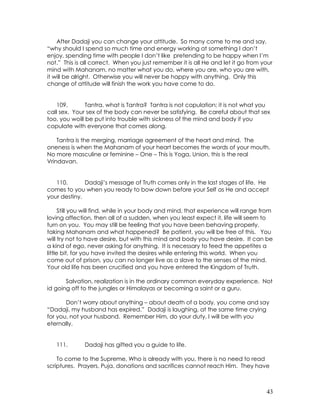 43
After Dadaji you can change your attitude. So many come to me and say,
“why should I spend so much time and energy working at something I don’t
enjoy, spending time with people I don’t like pretending to be happy when I’m
not.” This is all correct. When you just remember it is all He and let it go from your
mind with Mahanam, no matter what you do, where you are, who you are with,
it will be alright. Otherwise you will never be happy with anything. Only this
change of attitude will finish the work you have come to do.
109. Tantra, what is Tantra? Tantra is not copulation; it is not what you
call sex. Your sex of the body can never be satisfying. Be careful about that sex
too, you woill be put into trouble with sickness of the mind and body if you
copulate with everyone that comes along.
Tantra is the merging, marriage agreement of the heart and mind. The
oneness is when the Mahanam of your heart becomes the words of your mouth.
No more masculine or feminine – One – This is Yoga, Union, this is the real
Vrindavan.
110. Dadaji’s message of Truth comes only in the last stages of life. He
comes to you when you ready to bow down before your Self as He and accept
your destiny.
Still you will find, while in your body and mind, that experience will range from
loving affection, then all of a sudden, when you least expect it, life will seem to
turn on you. You may still be feeling that you have been behaving properly,
taking Mahanam and what happened? Be patient, you will be free of this. You
will try not to have desire, but with this mind and body you have desire. It can be
a kind of ego, never asking for anything. It is necessary to feed the appetites a
little bit, for you have invited the desires while entering this world. When you
come out of prison, you can no longer live as a slave to the senses of the mind.
Your old life has been crucified and you have entered the Kingdom of Truth.
Salvation, realization is in the ordinary common everyday experience. Not
id going off to the jungles or Himalayas or becoming a saint or a guru.
Don’t worry about anything – about death of a body, you come and say
“Dadaji, my husband has expired.” Dadaji is laughing, at the same time crying
for you, not your husband. Remember Him, do your duty, I will be with you
eternally.
111. Dadaji has gifted you a guide to life.
To come to the Supreme, Who is already with you, there is no need to read
scriptures. Prayers, Puja, donations and sacrifices cannot reach Him. They have
 