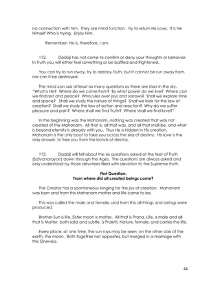 44
no connection with him. They are mind function. Try to return His Love. It is He
Himself Who is trying. Enjoy Him.
Remember, He is, therefore, I am.
112. Dadaji has not come to confirm or deny your thoughts or behavior.
In Truth you will either feel something or be baffled and frightened.
You can try to run away, try to destroy Truth, but It cannot be run away from,
nor can It be destroyed.
The mind can ask at least as many questions as there are stars in the sky.
“What is He? Where do we come from? By what power do we live? Where can
we find rest and peace? Who rules over joys and sorrows? Shall we explore time
and space? Shall we study the nature of things? Shall we look for the law of
creation? Shall we study the law of action and reaction? Why do we suffer
pleasure and pain? Where shall we find Truth? Where shall we find love?”
In the beginning was the Mahanam, nothing was created that was not
created of the Mahanam. All that is, all that was, and all that shall be, and what
is beyond eternity is already with you. Thus He is hidden in His creation.
Mahanam is the only boat to take you across the sea of destiny. His love is the
only answer, to free you from the bonds of destiny.
113. Dadaji will tell about the six questions asked at the feet of Truth
(Satyanarayan) down through the Ages. The questions are always asked and
only understood by those devotees filled with devotion to the Supreme Truth.
First Question:
From where did all created beings come?
The Creator has a spontaneous longing for the joy of creation. Mahanam
was born and from this Mahanam matter and life came to be.
This was called the male and female, and from this all things and beings were
produced.
Brother Sun is life, Sister moon is matter. All that is Prana, Life, is male and all
that is Matter, both solid and subtle, is Prakriti, Nature, female, and carries the life.
Every place, at one time, the sun rays may be seen; on the other side of the
earth, the moon. Both together not opposites, but merged in a marriage with
the Oneness.
 