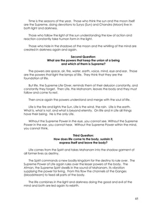 45
Time is the seasons of the year. Those who think the sun and the moon itself
are the Supreme, doing devotions to Surya (Sun) and Chandra (Moon) live in
both light and darkness.
Those who follow the light of the sun understanding the law of action and
reaction constantly take human form in the light.
Those who hide in the shadows of the moon and the whirling of the mind are
created in darkness again and again.
Second Question:
What are the powers that keep the union of a being
and which of them is Supreme?
The powers are space, air, fire, water, earth, voice, mind, eye and ear. Those
are the powers that light the lamps of life. They think that they are the
foundation of life.
But life, the Supreme Life Giver, reminds them of their delusion constantly, and
constantly they forget. Then Life, the Mahanam, leaves the body and they must
follow and come to rest.
Then once again the powers understand and merge with the soul of life.
Life is the fire and lights the Sun, Life is the wind, the rain. Life is the earth.
What is, what is not, and what is beyond eternity. On life and in Life all things
have their being. He is the only Life.
Without the Supreme Power in the eye, you cannot see. Without the Supreme
Power in the ear, you cannot hear. Without the Supreme Power within the mind,
you cannot think.
Third Question:
How does life come to the body, sustain it,
express itself and leave the body?
Life comes from the Spirit and takes Mahanam into the shadow garment of
all former lives as destiny.
The Spirit commands a new bodily kingdom for the destiny to rule over. The
Supreme Power of Life again rules over the lesser powers of the body. The
Atman, the Supreme Spirit dwells in the sound of Mahanam, its vibration
supplying the power for living. From this flow the channels of the Ganges
(bloodstream) to feed all parts of the body.
The life combines in the light and darkness doing the good and evil of the
mind and both are led again to rebirth.
 