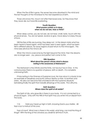 46
When the fire of life is gone, the senses become absorbed in the mind and
the last thoughts of the mind lead to the next experience of birth.
Those who know this, mourn not after their loved ones, for they know that
they never die, but have life everlasting.
Fourth Question:
What powers sustain us in sleep
when we do not see, hear or think?
When sleep comes, you do not see, do not hear, smell, taste, touch with the
physical senses. You do not speak, receive or give, move about or enjoy the joy
of love.
Still the fires of life are burning, they sleep not. In the dream state what has
been heard is heard again, what has been seen is seen again, what has been
felt in different places, far away regions of past return to the mind again. The
mind sees all since the mind is all.
When the mind is overcome by the light beyond the mind, then the dreams
are no longer seen. Joy, peace and perfect rest come to the.
Fifth Question:
What about the person whose mind is always
resting in the awareness of Mahanam?
The Mahanam is the infinite and the finite, not two but two in One. In this
consciousness there is no question of peace, birth or death. It is complete
unknowing Faith.
If truly resting in the Oneness of Supreme Love, He may return in a body to be
an example of steadiness and purity without destiny or fear, to brothers and
sisters. He also can become free and blend with the Supreme Absolute
beholding finally the spirit that indwells all beings of this world. This is Bhuma.
Sixth Question:
Where does the spirit of all reside?
The Spirit of Life, who gives life is there in your body. It is not connected to a
physical organ. Only with the Will of that Spirit may you enter into or depart from
the body.
114. Hold your head up high in faith, knowing God is your shelter. All
fear is but a mistrust of His Love.
Fear of man? What man is there in this world, what king, can rival the King of
Kings? With the King of the Universe you dwell for all time in truth.
 