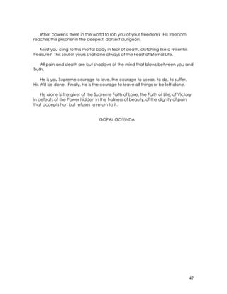 47
What power is there in the world to rob you of your freedom? His freedom
reaches the prisoner in the deepest, darkest dungeon.
Must you cling to this mortal body in fear of death, clutching like a miser his
treasure? This soul of yours shall dine always at the Feast of Eternal Life.
All pain and death are but shadows of the mind that blows between you and
Truth.
He is you Supreme courage to love, the courage to speak, to do, to suffer.
His Will be done. Finally, He is the courage to leave all things or be left alone.
He alone is the giver of the Supreme Faith of Love, the Faith of Life, of Victory
in defeats of the Power hidden in the frailness of beauty, of the dignity of pain
that accepts hurt but refuses to return to it.
GOPAL GOVINDA
 