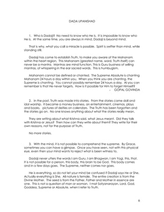 6
DADA UPANISHAD
1. Who is Dadaji? No need to know who He is. It is impossible to know who
He is. At the same time, you are always in mind, Dadaji is beyond mind.
That is why, what you call a miracle is possible. Spirit is swifter than mind, while
standing still.
Dadaji has come to establish Truth, to make you aware of the Mahanam
within the heart region. This Mahanam (greatest name, word, Truth itself) can
never be a mantra. Mantras are mind function. This is Guru business of selling
mantras, of whispering in the ear sacred words. This is humbugism.
Mahanam cannot be defined or chanted. The Supreme Absolute is chanting
Mahanam 24 hours a day within you. When you think you are chanting, the
Supreme is chanting. You cannot possibly remember 24 hours a day. Al you can
remember is that He never forgets. How is it possible for Him to forget Himself?
- GOPAL GOVINDA
2. In the past, Truth was made into stories. From the stories came doll and
idol worship. It became a money business, an entertainment, cinemas, plays
and books, pictures of deities on calendars. The Truth has been forgotten and
the stories go on. No one knows anything about what the stories really mean.
They are writing about what Krishna said, what Jesus meant. Did they talk
with Krishna or Jesus? Then how can they write about them? They write for their
own reasons, not for the purpose of Truth.
No more stories.
3. With the mind, it is not possible to comprehend the supreme. By Grace,
sometimes you can have a glimpse. Once you have seen, not with this physical
eye, even then your mind wants to reject what is been witness to.
Dadaji never utters the words I am Guru, I am Bhagwan, I am Yogi, this, that.
It is not possible for a person, this body, this brain to be God. This body comes
and in a few days goes. The Supreme, neither comes nor goes.
He is everything, so do not let your mind be confused if Dadaji says He or She.
Actually everything is She. All nature is female. The entire creation is from the
Divine Mother. The seed is from the Father. Father and Mother in essence are
one. This is not a question of man or woman. I mat Satyanarayan, Lord, God,
Goddess, Supreme or Absolute, when I refer to Truth.
 