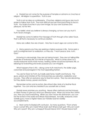 7
4. Dadaji has not come for the purpose of temples or ashrams or churches or
religion. All religion is superstition. Truth is one
Truth is not an idea or a philosophy. Churches, religions and gurus are much
easier to follow than Truth. The most difficult and yet most joyful thing to face is
Truth. You build churches in your own image, for your own business and
pleasure, not for Him.
Your belief, what you believe is always changing, so how can you trust it.
Truth never changes.
Dadaji has come to deliver the message of Truth through a few select Souls.
That is all that is necessary to continue creation.
Many are called, few are chosen. Very few in each age can come to Him.
5. Many persons say they are seeking a higher purpose in life. Some seek a
path to enlightenment or realization, or they say, “I want peace, love, truth,
God.”
Knowing or unknowingly, they are not being honest. They are not telling little
white lies of everyday life, but the lie of hypocrisy. What it comes down to is,
mostly everyone wants more money, healing, better social and domestic life, or
blessings for everything and every purpose you can imagine.
What happens then is this – along come truth merchants, the dollar yogis,
costumed and packaged in the most appealing fashion.
You ask for God, for Truth, but really seek fame, health and fortune. The
gurus, priests and ministers of the mind promise you salvation, realization and
success. They offer an exclusive way to God for a price. They too are deceiving,
for they desire money, power and fame.
Remember action and re-action, like attracts like, birds of a feather flock
together. You can only be cheated if you yourself are a cheat.
Dadaji never promises you anything. Never offers methods and techniques
or takes money to give you what you already have. When you know He is within
you, then you have everything. When you don’t know this Mahanam, you can
be the richest in the world and still be impoverished. Actually, everyone, even
worldly gurus, have a higher need, but mistake God for worldly
accomplishments.
6. Most come to Dadaji with confusion. So many questions. “From where
have I come? Why am I here? What shall I do? Where shall I go? Why am I sick?
Why am I poor? Why am I unhappy? Should I leave him? Should I leave her?
 