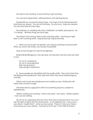 8
No need to do anything, to be anything or get anything.
You are full of expectation, self-importance and self-impotence.
Dadaji tells you to practice Satya Yoga – the Yoga of Truth: Remember Him.
God loves you always. You are not this body. Do your duty. Enjoy His creation.
You are only here for a few days.
No methods, no wrestling with mind, meditation, kundalini, pranayama. No
“I’m doing”. All these things are full of ego.
First thing in the morning, listen to Him chanting within. Last thing at night,
listen to Him chanting within: Gopal Govinda, Gopal Govinda
7. When you have seen the greater, why cling to anything or anyone less?
When you touch the whole, why accept the partial?
Give up the thought of I-ness for His Highness.
Bhakta-Bhakti-Bhagavan, (the devotee, the devotion and the Lord) are three
in one.
Try not to understand
Try not to misunderstand
Both are ignorance
Take refuge in Mahanam.
8. Some people are dissatisfied with the quality of life. They want more than
the fleeting sensual pleasure. They seek that which they have heard brings joy
and bliss.
Others want more sensual pleasure and worldly success, thinking this will
satisfy their constant hunger.
Still others feel an urging from within for something beyond, a desire for
desirelessness.
All life is wishing and wanting – what is the need – why worry – all life is destiny
– man can do nothing.
Do not try to understand with the mind, that which is beyond mind. You can’t
see the Light of Lights with the physical eye. A non-believer says “I was Lucky. I
was clever, I fooled them”, when success comes. There isn’t any luck, there is
only facing up to your destiny. The lover of Truth says “it is His Will, His Grace”.
 