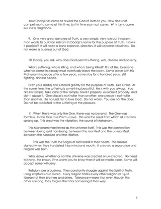 9
Your Dadaji has come to reveal the God of Truth to you. Hew does not
compel you to come at this time, but in time you must come. Why tarry, come
live in His Fragrance.
9. One very great devotee of Truth, a very simple, very rich but innocent
man wants to build an Ashram in Dadaji’s name for the purpose of Truth. How is
it possible? It will need a bank balance, directors, it will become a business. Do
not make a business out of God.
10. Dadaji, you ask, why does God permit suffering, war, disease and poverty.
Who is suffering, who is killing, and who is being killed? It is all He. Everyone
who has come in a body must eventually leave the body. Some leave with His
Mahanam in peace after a few years, some stay for a hundred years, still
fighting, and no peace.
Even your Dadaji has suffered greatly for the purpose of Truth. Like Christ. At
the same time, the suffering is something beautiful. He is with you always. You
are his temple, take care of the temple, feed it properly, exercise it properly, and
don’t abuse it. One place is not holier than another; one person is not holier
than another. Be natural, try to love God. Do not worry. You are not the doer.
Do not be addicted to the suffering or the pleasure.
11. When there was only the One, there was no beyond. The One was
formless. In the One rose Prem – Love. This was the seed from which all creation
sprang up. This seed was the vibration, the sound of Mahanam.
This Mahanam manifested as the universe itself. This was the connection
between being and non-being, between the manifest and the un-manifest,
between the Absolute and the relative.
This was the Truth the Sages of old heard in their hearts. The trouble
started when they translated it by mind and mouth. It created a separation and
religion was born.
Who knows whether or not the Universe was created or un-created. No need
to know. He knows, if He wants you to know then it will be made clear. Some will
accept some will deny.
Religions are a business. They constantly struggle against the Spirit of Truth,
using scriptures as a sword. Every religion hates every other religion or is just
tolerant of their brothers and sisters. Tolerance means that even though the
other is wrong, they forgive them for not seeing it their way.
 