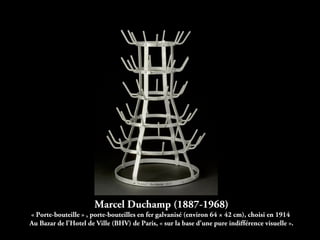 Marcel Duchamp (1887-1968)
« Porte-bouteille » , porte-bouteilles en fer galvanisé (environ 64 × 42 cm), choisi en 1914
Au Bazar de l'Hotel de Ville (BHV) de Paris, « sur la base d'une pure indifférence visuelle ».
 