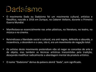 • O movimento Dada ou Dadaísmo foi um movimento cultural, artístico e
filosófico, nascido a 1916 em Zurique, no Cabaret Voltaire, durante a Primeira
Guerra Mundial.
• Manifestava-se essencialmente nas artes plásticas, na literatura, no teatro, na
música e no cinema.

• Reivindicava a liberdade social e cultural, era anti regras, defendia o absurdo, a
incoerência, a desordem e o caos, isto é, era um movimento de negação total.
• Os artistas deste movimento pretendiam não só negar os conceitos de arte e
de objeto, mas também as técnicas artísticas transmitidas pela tradição,
desejando modificar radicalmente a abordagem mental do produto artístico.
• O nome “Dadaísmo” deriva da palavra alemã “dada”, sem significado.

 