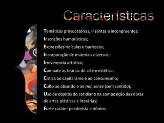 Temáticas provocatórias, insólitas e incongruentes;
Inscrições humorísticas;
Expressões ridículas e burlescas;
Incorporação de materiais diversos;
Irreverencia artística;
Combate às teorias de arte e estética;
Critica ao capitalismo e ao consumismo;
Culto ao absurdo e ao non sense (sem sentido);
Uso de objetos do cotidiano na composição das obras
de artes plásticas e literárias;

Forte carater pessimista e irónico.

 