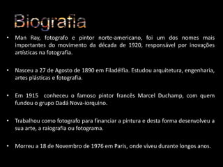 • Man Ray, fotografo e pintor norte-americano, foi um dos nomes mais
importantes do movimento da década de 1920, responsável por inovações
artísticas na fotografia.
• Nasceu a 27 de Agosto de 1890 em Filadélfia. Estudou arquitetura, engenharia,
artes plásticas e fotografia.
• Em 1915 conheceu o famoso pintor francês Marcel Duchamp, com quem
fundou o grupo Dadá Nova-iorquino.
• Trabalhou como fotografo para financiar a pintura e desta forma desenvolveu a
sua arte, a raiografia ou fotograma.
• Morreu a 18 de Novembro de 1976 em Paris, onde viveu durante longos anos.

 