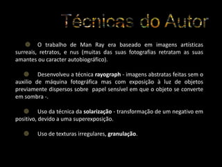  O trabalho de Man Ray era baseado em imagens artísticas
surreais, retratos, e nus (muitas das suas fotografias retratam as suas
amantes ou caracter autobiográfico).
 Desenvolveu a técnica rayograph - imagens abstratas feitas sem o
auxilio de máquina fotográfica mas com exposição à luz de objetos
previamente dispersos sobre papel sensível em que o objeto se converte
em sombra -.
 Uso da técnica da solarização - transformação de um negativo em
positivo, devido a uma superexposição.


Uso de texturas irregulares, granulação.

 