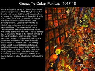 Grosz, To Oskar Panizza, 1917-18 h Artists reacted in a variety of different ways to the traumatic experience of WWI.  Many believed that the War had proven that the world was senseless and crazy, and that there was no hope left.  A style of art called “Dada” was born out of this despair.  The word Dada was chosen because of its meaninglessness.  Dadaists wanted to be as nihilistic as possible, and their work is often extremely bleak.  This was especially true in Germany where feelings of despair were mixed with shame as the ones who lost.  This is a painting by a German who fought in the war but suffered a nervous breakdown.  Upon his return he did everything he could to expose the hypocrisy of a society that would claim that war is noble and proper (Dulce et Decorum Est).  This painting shows society in total collapse with buildings slanted at impossible angles and everything in flames.  It is a depiction of a funeral, but there is nothing solemn about it.  The priest and other mourners up front look grotesque and the dead man’s skeleton is sitting atop his own coffin swilling liquor. 