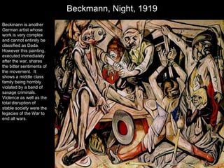Beckmann, Night, 1919 Beckmann is another German artist whose work is very complex and cannot entirely be classified as Dada.  However this painting, executed immediately after the war, shares the bitter sentiments of the movement.  It shows a middle class family being horribly violated by a band of savage criminals.  Violence as well as the total disruption of stable society were the legacies of the War to end all wars. 