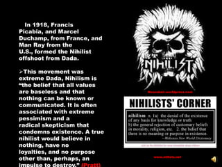 IIn 1918, Francis
Picabia, and Marcel
Duchamp, from France, and
Man Ray from the
U.S., formed the Nihilist
offshoot from Dada.

This movement was
extreme Dada, Nihilism is
―the belief that all values
are baseless and that         Neozubair.worldpress.com

nothing can be known or
communicated. It is often
associated with extreme
pessimism and a
radical skepticism that
condemns existence. A true
nihilist would believe in
nothing, have no
loyalties, and no purpose
other than, perhaps, an          www.niilists.net
 
