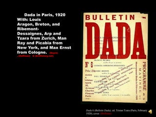 Dada in Paris, 1920
With: Louis
Aragon, Breton, and
Ribemont-
Dessaignes, Arp and
Tzara from Zurich, Man
Ray and Picabia from
New York, and Max Ernst
from Cologne. (Sayre)
, (Hoffman)   & (ArtHistory.net)




                                   Dada 6 (Bulletin Dada), ed. Tristan Tzara (Paris, February
                                   1920), cover. (Hoffman)
 