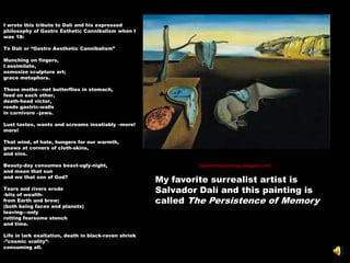 I wrote this tribute to Dalí and his expressed
philosophy of Gastro Esthetic Cannibalism when I
was 18:

To Dalí or ―Gastro Aesthetic Cannibalism‖

Munching on fingers,
I assimilate,
osmosize sculpture art;
grace metaphors.

Those moths—not butterflies in stomach,
feed on each other,
death-head victor,
rends gastric-walls
in carnivore –jaws.

Lust tastes, wants and screams insatiably –more!
more!

That wind, of hate, hungers for our warmth,
gnaws at corners of cloth-skins,
and sins.

Beauty-day consumes beast-ugly-night,                           (Salvidordalipaintings.blogspot.com)
and moon that sun
and we that son of God?
                                                       My favorite surrealist artist is
Tears and rivers erode
-bits of wealth-
                                                       Salvador Dalí and this painting is
from Earth and brow;                                   called The Persistence of Memory
(both being faces and planets)
leaving—only
rotting fearsome stench
and time.

Life in lark exaltation, death in black-raven shriek
-‖cosmic orality‖-
consuming all.
 