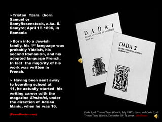 Tristan Tzara (born
Samuel or
SamyRosenstock, a.ka. S.
Samyro; April 16 1896, in
Romania

Born into a Jewish
family, his 1st language was
probably Yiddish, his
second Romanian, and his
adopted language French.
In fact the majority of his
work was written in
French.

 Having been sent away
to boarding school at
11, he actually started his
writing career with the
magazine Simbolul, under
the direction of Adrian
Maniu, when he was 16.
                               Dada 1, ed. Tristan Tzara (Zurich, July 1917), cover, and Dada 2, ed.
(PoemHunter.com)               Tristan Tzara (Zurich, December 1917), cover. (Hoffman)
 