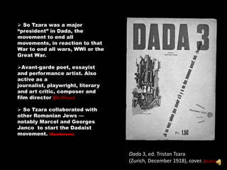  So Tzara was a major
―president‖ in Dada, the
movement to end all
movements, in reaction to that
War to end all wars, WWI or the
Great War.

Avant-garde poet, essayist
and performance artist. Also
active as a
journalist, playwright, literary
and art critic, composer and
film director (Hoffman)

 So Tzara collaborated with
other Romanian Jews —
notably Marcel and Georges
Janco to start the Dadaist
movement. (Sanderson)



                                   Dada 3, ed. Tristan Tzara
                                   (Zurich, December 1918), cover. (Hoffman)
 