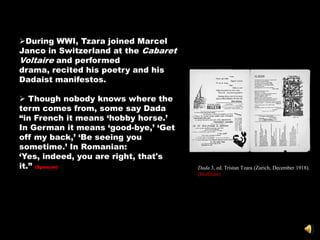 During WWI, Tzara joined Marcel
Janco in Switzerland at the Cabaret
Voltaire and performed
drama, recited his poetry and his
Dadaist manifestos.

 Though nobody knows where the
term comes from, some say Dada
―in French it means ‗hobby horse.‘
In German it means ‗good-bye,‘ ‗Get
off my back,‘ ‗Be seeing you
sometime.‘ In Romanian:
‗Yes, indeed, you are right, that's
it.‖ (Spencer)                        Dada 3, ed. Tristan Tzara (Zurich, December 1918).
                                      (Hoffman)
 