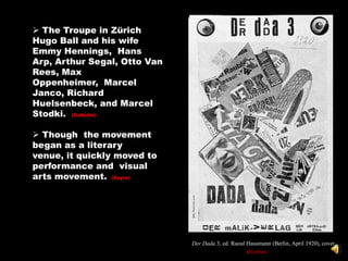 •In Zürich, Tzara met many writers and artist who would later found the Dadaist movement. Among these were Hugo Ball and his wife Emmy Hennings, who ren
                                                                                                                                                 whoent



             The Troupe in Zürich
            Hugo Ball and his wife
            Emmy Hennings, Hans
            Arp, Arthur Segal, Otto Van
            Rees, Max
            Oppenheimer, Marcel
            Janco, Richard
            Huelsenbeck, and Marcel
            Stodki. (Gullette)

             Though the movement
            began as a literary
            venue, it quickly moved to
            performance and visual
            arts movement. (Sayre)




                                                                                  Der Dada 3, ed. Raoul Hausmann (Berlin, April 1920), cover.
                                                                                                          (Hoffman)
 