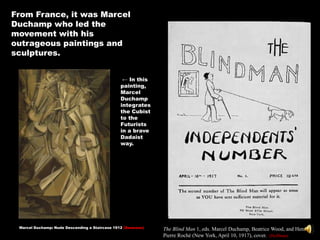 From France, it was Marcel
Duchamp who led the
movement with his
outrageous paintings and
sculptures.


                                                 ← In this
                                                painting,
                                                Marcel
                                                Duchamp
                                                integrates
                                                the Cubist
                                                to the
                                                Futurists
                                                in a brave
                                                Dadaist
                                                way.




 Marcel Duchamp: Nude Descending a Staircase 1912 (Swanson)   The Blind Man 1, eds. Marcel Duchamp, Beatrice Wood, and Henri-
                                                              Pierre Roché (New York, April 10, 1917), cover. (Hoffman)
 