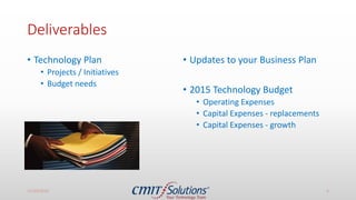 Deliverables
• Technology Plan
• Projects / Initiatives
• Budget needs
• Updates to your Business Plan
• 2015 Technology Budget
• Operating Expenses
• Capital Expenses - replacements
• Capital Expenses - growth
11/14/2016 4
 