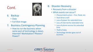Cont.
6. Backup
• Data
• Full Disk Image
7. Business Contingency Planning
• How to run the business when
some part of technology is down.
Internet? Workstation? Phones?
Power?
8. Disaster Recovery
• Recovery from a disaster
• What events can occur?
• Physical destruction – Fire, flood, etc.
• Hard drive crash
• Loss of power for extended time
• Loss of internet for extended time
• Loss of phone service for extended
time
• Theft of data
• Technology Vendor goes out of
business
11/14/2016 8
 