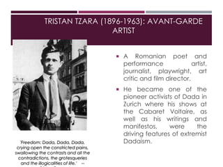 TRISTAN TZARA (1896-1963): AVANT-GARDE
ARTIST
 A Romanian poet and
performance artist,
journalist, playwright, art
critic and film director.
 He became one of the
pioneer activists of Dada in
Zurich where his shows at
the Cabaret Voltaire, as
well as his writings and
manifestos, were the
driving features of extremist
Dadaism.'Freedom: Dada, Dada, Dada,
crying open the constricted pains,
swallowing the contrasts and all the
contradictions, the grotesqueries
and the illogicalities of life.' --
 
