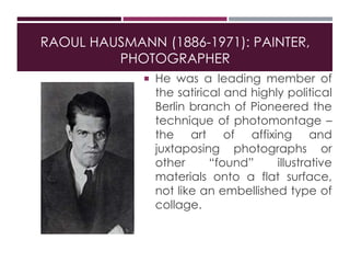 RAOUL HAUSMANN (1886-1971): PAINTER,
PHOTOGRAPHER
 He was a leading member of
the satirical and highly political
Berlin branch of Pioneered the
technique of photomontage –
the art of affixing and
juxtaposing photographs or
other “found” illustrative
materials onto a flat surface,
not like an embellished type of
collage.
 