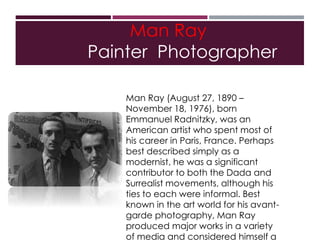 Man Ray
Painter Photographer
Man Ray (August 27, 1890 –
November 18, 1976), born
Emmanuel Radnitzky, was an
American artist who spent most of
his career in Paris, France. Perhaps
best described simply as a
modernist, he was a significant
contributor to both the Dada and
Surrealist movements, although his
ties to each were informal. Best
known in the art world for his avant-
garde photography, Man Ray
produced major works in a variety
of media and considered himself a
 