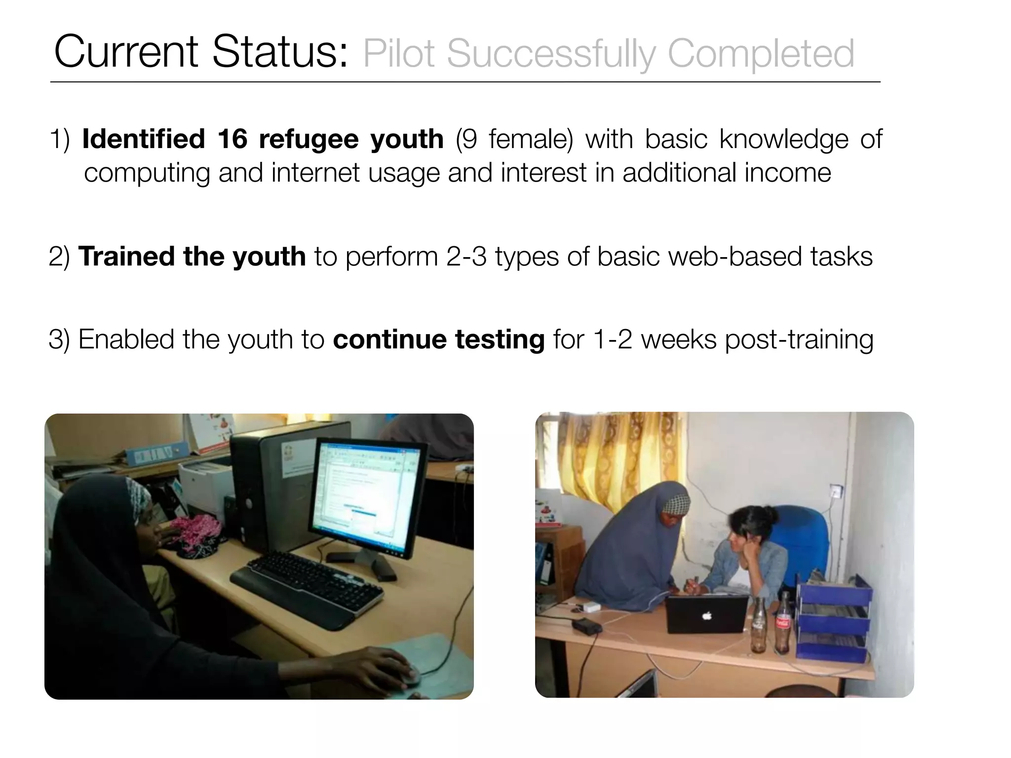 Current Status: Pilot Successfully Completed
1) Identiﬁed 16 refugee youth (9 female) with basic knowledge of
   computing and internet usage and interest in additional income


2) Trained the youth to perform 2-3 types of basic web-based tasks


3) Enabled the youth to continue testing for 1-2 weeks post-training
 