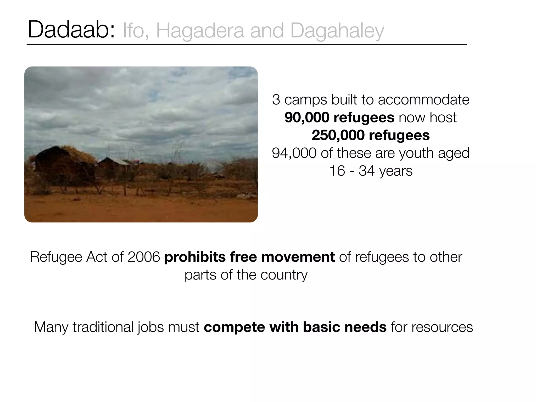 Dadaab: Ifo, Hagadera and Dagahaley

                                   3 camps built to accommodate
                                     90,000 refugees now host
                                         250,000 refugees
                                   94,000 of these are youth aged
                                           16 - 34 years




Refugee Act of 2006 prohibits free movement of refugees to other
                       parts of the country


Many traditional jobs must compete with basic needs for resources
 