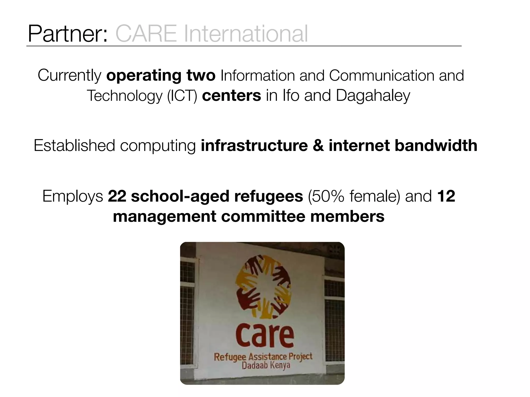 Partner: CARE International
Currently operating two Information and Communication and
      Technology (ICT) centers in Ifo and Dagahaley


Established computing infrastructure & internet bandwidth


 Employs 22 school-aged refugees (50% female) and 12
          management committee members




                       Photo
 