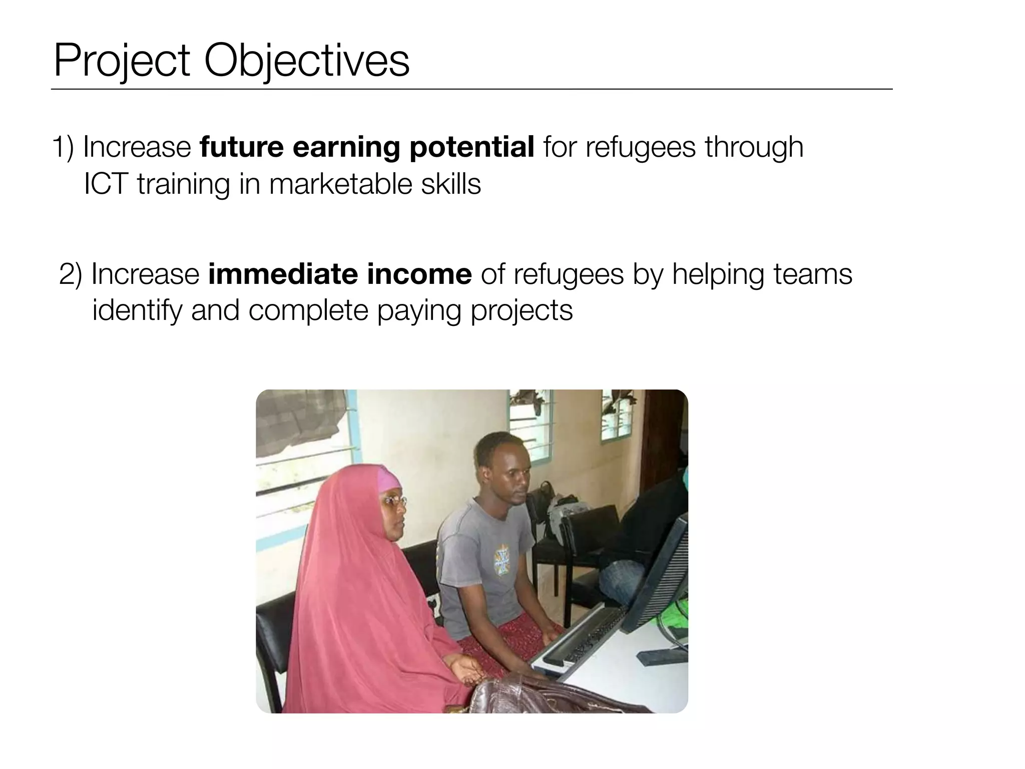 Project Objectives
1) Increase future earning potential for refugees through
   ICT training in marketable skills


2) Increase immediate income of refugees by helping teams
   identify and complete paying projects
 