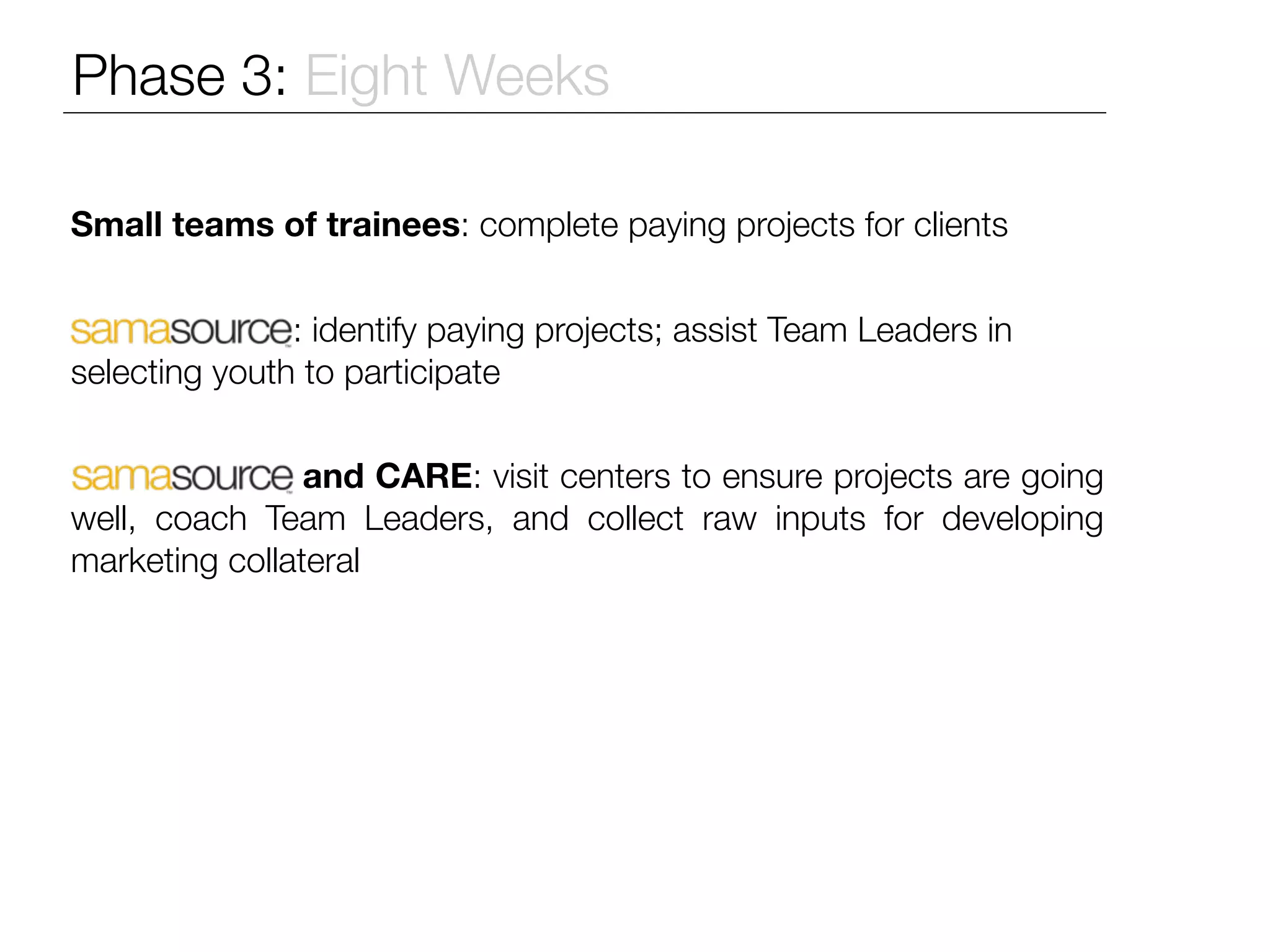 Phase 3: Eight Weeks

Small teams of trainees: complete paying projects for clients


               : identify paying projects; assist Team Leaders in
selecting youth to participate


                and CARE: visit centers to ensure projects are going
well, coach Team Leaders, and collect raw inputs for developing
marketing collateral
 