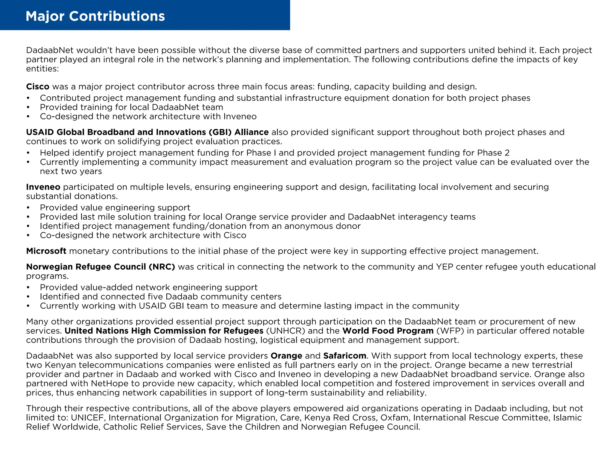 Major Contributions
DadaabNet wouldn’t have been possible without the diverse base of committed partners and supporters united behind it. Each project
partner played an integral role in the network’s planning and implementation. The following contributions define the impacts of key
entities:
Cisco was a major project contributor across three main focus areas: funding, capacity building and design.
• Contributed project management funding and substantial infrastructure equipment donation for both project phases
• Provided training for local DadaabNet team
• Co-designed the network architecture with Inveneo
USAID Global Broadband and Innovations (GBI) Alliance also provided significant support throughout both project phases and
continues to work on solidifying project evaluation practices.
• Helped identify project management funding for Phase I and provided project management funding for Phase 2
• Currently implementing a community impact measurement and evaluation program so the project value can be evaluated over the
next two years
Inveneo participated on multiple levels, ensuring engineering support and design, facilitating local involvement and securing
substantial donations.
• Provided value engineering support
• Provided last mile solution training for local Orange service provider and DadaabNet interagency teams
• Identified project management funding/donation from an anonymous donor
• Co-designed the network architecture with Cisco
Microsoft monetary contributions to the initial phase of the project were key in supporting effective project management.
Norwegian Refugee Council (NRC) was critical in connecting the network to the community and YEP center refugee youth educational
programs.
• Provided value-added network engineering support
• Identified and connected five Dadaab community centers
• Currently working with USAID GBI team to measure and determine lasting impact in the community
Many other organizations provided essential project support through participation on the DadaabNet team or procurement of new
services. United Nations High Commission for Refugees (UNHCR) and the World Food Program (WFP) in particular offered notable
contributions through the provision of Dadaab hosting, logistical equipment and management support.
DadaabNet was also supported by local service providers Orange and Safaricom. With support from local technology experts, these
two Kenyan telecommunications companies were enlisted as full partners early on in the project. Orange became a new terrestrial
provider and partner in Dadaab and worked with Cisco and Inveneo in developing a new DadaabNet broadband service. Orange also
partnered with NetHope to provide new capacity, which enabled local competition and fostered improvement in services overall and
prices, thus enhancing network capabilities in support of long-term sustainability and reliability.
Through their respective contributions, all of the above players empowered aid organizations operating in Dadaab including, but not
limited to: UNICEF, International Organization for Migration, Care, Kenya Red Cross, Oxfam, International Rescue Committee, Islamic
Relief Worldwide, Catholic Relief Services, Save the Children and Norwegian Refugee Council.
 