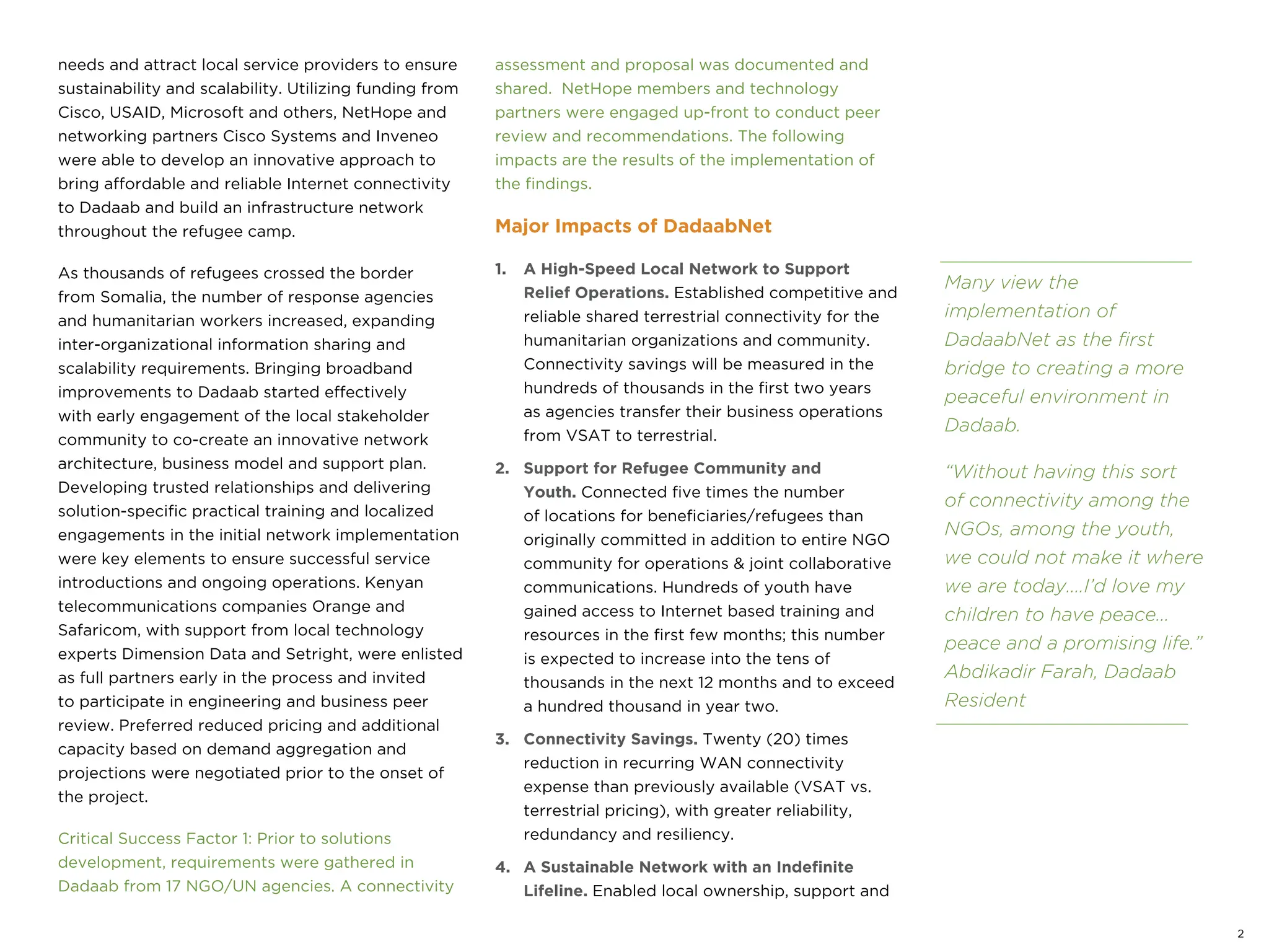 needs and attract local service providers to ensure
sustainability and scalability. Utilizing funding from
Cisco, USAID, Microsoft and others, NetHope and
networking partners Cisco Systems and Inveneo
were able to develop an innovative approach to
bring affordable and reliable Internet connectivity
to Dadaab and build an infrastructure network
throughout the refugee camp.
As thousands of refugees crossed the border
from Somalia, the number of response agencies
and humanitarian workers increased, expanding
inter-organizational information sharing and
scalability requirements. Bringing broadband
improvements to Dadaab started effectively
with early engagement of the local stakeholder
community to co-create an innovative network
architecture, business model and support plan.
Developing trusted relationships and delivering
solution-specific practical training and localized
engagements in the initial network implementation
were key elements to ensure successful service
introductions and ongoing operations. Kenyan
telecommunications companies Orange and
Safaricom, with support from local technology
experts Dimension Data and Setright, were enlisted
as full partners early in the process and invited
to participate in engineering and business peer
review. Preferred reduced pricing and additional
capacity based on demand aggregation and
projections were negotiated prior to the onset of
the project.
Critical Success Factor 1: Prior to solutions
development, requirements were gathered in
Dadaab from 17 NGO/UN agencies. A connectivity
assessment and proposal was documented and
shared. NetHope members and technology
partners were engaged up-front to conduct peer
review and recommendations. The following
impacts are the results of the implementation of
the findings.
Major Impacts of DadaabNet
1. A High-Speed Local Network to Support
Relief Operations. Established competitive and
reliable shared terrestrial connectivity for the
humanitarian organizations and community.
Connectivity savings will be measured in the
hundreds of thousands in the first two years
as agencies transfer their business operations
from VSAT to terrestrial.
2. Support for Refugee Community and
Youth. Connected five times the number
of locations for beneficiaries/refugees than
originally committed in addition to entire NGO
community for operations & joint collaborative
communications. Hundreds of youth have
gained access to Internet based training and
resources in the first few months; this number
is expected to increase into the tens of
thousands in the next 12 months and to exceed
a hundred thousand in year two.
3. Connectivity Savings. Twenty (20) times
reduction in recurring WAN connectivity
expense than previously available (VSAT vs.
terrestrial pricing), with greater reliability,
redundancy and resiliency.
4. A Sustainable Network with an Indefinite
Lifeline. Enabled local ownership, support and
2
Many view the
implementation of
DadaabNet as the first
bridge to creating a more
peaceful environment in
Dadaab.
“Without having this sort
of connectivity among the
NGOs, among the youth,
we could not make it where
we are today....I’d love my
children to have peace...
peace and a promising life.”
Abdikadir Farah, Dadaab
Resident
 