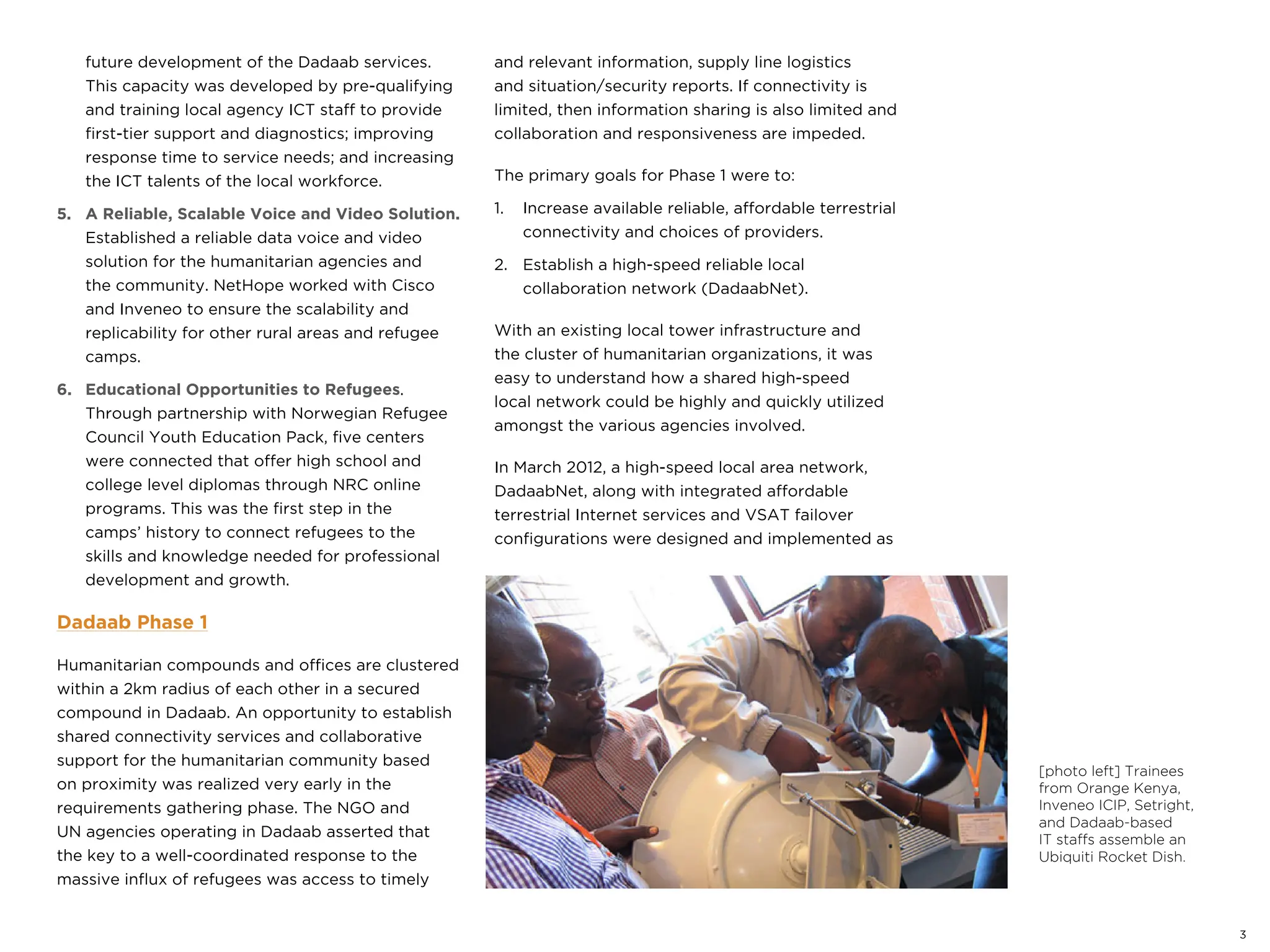 [photo left] Trainees
from Orange Kenya,
Inveneo ICIP, Setright,
and Dadaab-based
IT staffs assemble an
Ubiquiti Rocket Dish.
3
future development of the Dadaab services.
This capacity was developed by pre-qualifying
and training local agency ICT staff to provide
first-tier support and diagnostics; improving
response time to service needs; and increasing
the ICT talents of the local workforce.
5. A Reliable, Scalable Voice and Video Solution.
Established a reliable data voice and video
solution for the humanitarian agencies and
the community. NetHope worked with Cisco
and Inveneo to ensure the scalability and
replicability for other rural areas and refugee
camps.
6. Educational Opportunities to Refugees.
Through partnership with Norwegian Refugee
Council Youth Education Pack, five centers
were connected that offer high school and
college level diplomas through NRC online
programs. This was the first step in the
camps’ history to connect refugees to the
skills and knowledge needed for professional
development and growth.
Dadaab Phase 1
Humanitarian compounds and offices are clustered
within a 2km radius of each other in a secured
compound in Dadaab. An opportunity to establish
shared connectivity services and collaborative
support for the humanitarian community based
on proximity was realized very early in the
requirements gathering phase. The NGO and
UN agencies operating in Dadaab asserted that
the key to a well-coordinated response to the
massive influx of refugees was access to timely
and relevant information, supply line logistics
and situation/security reports. If connectivity is
limited, then information sharing is also limited and
collaboration and responsiveness are impeded.
The primary goals for Phase 1 were to:
1. Increase available reliable, affordable terrestrial
connectivity and choices of providers.
2. Establish a high-speed reliable local
collaboration network (DadaabNet).
With an existing local tower infrastructure and
the cluster of humanitarian organizations, it was
easy to understand how a shared high-speed
local network could be highly and quickly utilized
amongst the various agencies involved.
In March 2012, a high-speed local area network,
DadaabNet, along with integrated affordable
terrestrial Internet services and VSAT failover
configurations were designed and implemented as
 