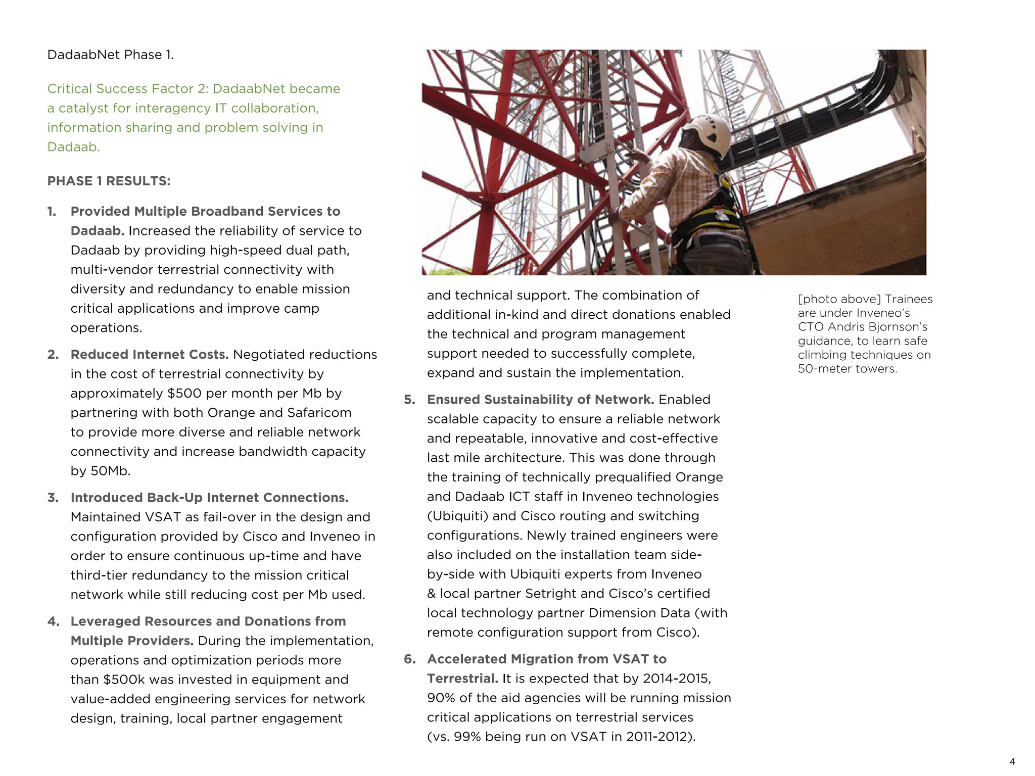 4
DadaabNet Phase 1.
Critical Success Factor 2: DadaabNet became
a catalyst for interagency IT collaboration,
information sharing and problem solving in
Dadaab.
PHASE 1 RESULTS:
1. Provided Multiple Broadband Services to
Dadaab. Increased the reliability of service to
Dadaab by providing high-speed dual path,
multi-vendor terrestrial connectivity with
diversity and redundancy to enable mission
critical applications and improve camp
operations.
2. Reduced Internet Costs. Negotiated reductions
in the cost of terrestrial connectivity by
approximately $500 per month per Mb by
partnering with both Orange and Safaricom
to provide more diverse and reliable network
connectivity and increase bandwidth capacity
by 50Mb.
3. Introduced Back-Up Internet Connections.
Maintained VSAT as fail-over in the design and
configuration provided by Cisco and Inveneo in
order to ensure continuous up-time and have
third-tier redundancy to the mission critical
network while still reducing cost per Mb used.
4. Leveraged Resources and Donations from
Multiple Providers. During the implementation,
operations and optimization periods more
than $500k was invested in equipment and
value-added engineering services for network
design, training, local partner engagement
and technical support. The combination of
additional in-kind and direct donations enabled
the technical and program management
support needed to successfully complete,
expand and sustain the implementation.
5. Ensured Sustainability of Network. Enabled
scalable capacity to ensure a reliable network
and repeatable, innovative and cost-effective
last mile architecture. This was done through
the training of technically prequalified Orange
and Dadaab ICT staff in Inveneo technologies
(Ubiquiti) and Cisco routing and switching
configurations. Newly trained engineers were
also included on the installation team side-
by-side with Ubiquiti experts from Inveneo
& local partner Setright and Cisco’s certified
local technology partner Dimension Data (with
remote configuration support from Cisco).
6. Accelerated Migration from VSAT to
Terrestrial. It is expected that by 2014-2015,
90% of the aid agencies will be running mission
critical applications on terrestrial services
(vs. 99% being run on VSAT in 2011-2012).
[photo above] Trainees
are under Inveneo’s
CTO Andris Bjornson’s
guidance, to learn safe
climbing techniques on
50-meter towers.
 