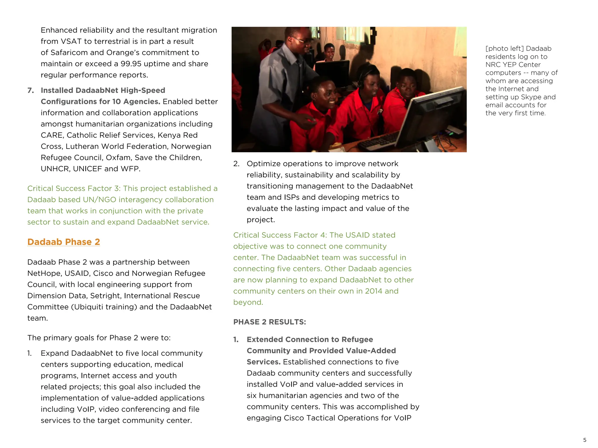 5
Enhanced reliability and the resultant migration
from VSAT to terrestrial is in part a result
of Safaricom and Orange’s commitment to
maintain or exceed a 99.95 uptime and share
regular performance reports.
7. Installed DadaabNet High-Speed
Configurations for 10 Agencies. Enabled better
information and collaboration applications
amongst humanitarian organizations including
CARE, Catholic Relief Services, Kenya Red
Cross, Lutheran World Federation, Norwegian
Refugee Council, Oxfam, Save the Children,
UNHCR, UNICEF and WFP.
Critical Success Factor 3: This project established a
Dadaab based UN/NGO interagency collaboration
team that works in conjunction with the private
sector to sustain and expand DadaabNet service.
Dadaab Phase 2
Dadaab Phase 2 was a partnership between
NetHope, USAID, Cisco and Norwegian Refugee
Council, with local engineering support from
Dimension Data, Setright, International Rescue
Committee (Ubiquiti training) and the DadaabNet
team.
The primary goals for Phase 2 were to:
1. Expand DadaabNet to five local community
centers supporting education, medical
programs, Internet access and youth
related projects; this goal also included the
implementation of value-added applications
including VoIP, video conferencing and file
services to the target community center.
2. Optimize operations to improve network
reliability, sustainability and scalability by
transitioning management to the DadaabNet
team and ISPs and developing metrics to
evaluate the lasting impact and value of the
project.
Critical Success Factor 4: The USAID stated
objective was to connect one community
center. The DadaabNet team was successful in
connecting five centers. Other Dadaab agencies
are now planning to expand DadaabNet to other
community centers on their own in 2014 and
beyond.
PHASE 2 RESULTS:
1. Extended Connection to Refugee
Community and Provided Value-Added
Services. Established connections to five
Dadaab community centers and successfully
installed VoIP and value-added services in
six humanitarian agencies and two of the
community centers. This was accomplished by
engaging Cisco Tactical Operations for VoIP
[photo left] Dadaab
residents log on to
NRC YEP Center
computers -- many of
whom are accessing
the Internet and
setting up Skype and
email accounts for
the very first time.
 