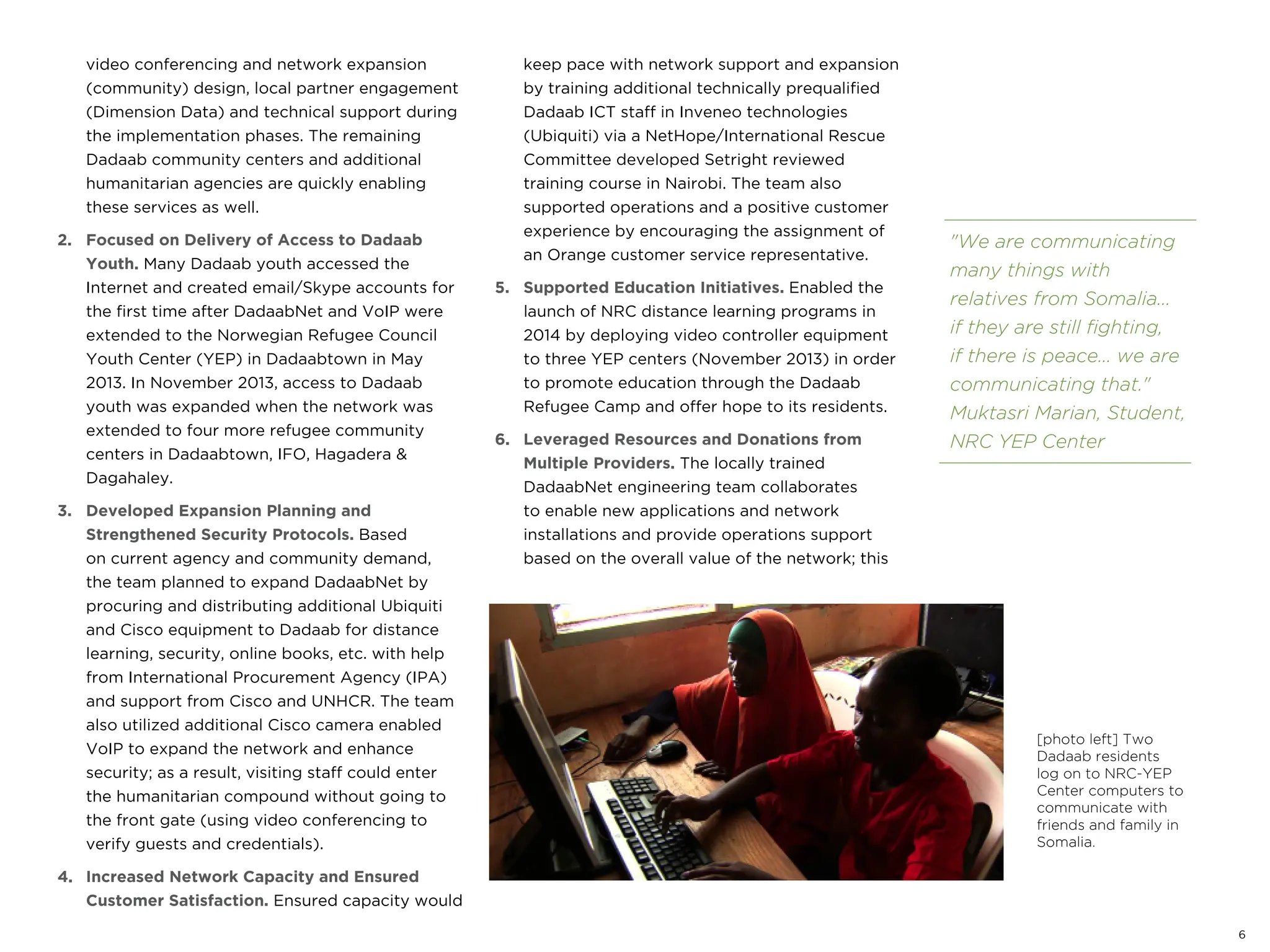 video conferencing and network expansion
(community) design, local partner engagement
(Dimension Data) and technical support during
the implementation phases. The remaining
Dadaab community centers and additional
humanitarian agencies are quickly enabling
these services as well.
2. Focused on Delivery of Access to Dadaab
Youth. Many Dadaab youth accessed the
Internet and created email/Skype accounts for
the first time after DadaabNet and VoIP were
extended to the Norwegian Refugee Council
Youth Center (YEP) in Dadaabtown in May
2013. In November 2013, access to Dadaab
youth was expanded when the network was
extended to four more refugee community
centers in Dadaabtown, IFO, Hagadera &
Dagahaley.
3. Developed Expansion Planning and
Strengthened Security Protocols. Based
on current agency and community demand,
the team planned to expand DadaabNet by
procuring and distributing additional Ubiquiti
and Cisco equipment to Dadaab for distance
learning, security, online books, etc. with help
from International Procurement Agency (IPA)
and support from Cisco and UNHCR. The team
also utilized additional Cisco camera enabled
VoIP to expand the network and enhance
security; as a result, visiting staff could enter
the humanitarian compound without going to
the front gate (using video conferencing to
verify guests and credentials).
4. Increased Network Capacity and Ensured
Customer Satisfaction. Ensured capacity would
keep pace with network support and expansion
by training additional technically prequalified
Dadaab ICT staff in Inveneo technologies
(Ubiquiti) via a NetHope/International Rescue
Committee developed Setright reviewed
training course in Nairobi. The team also
supported operations and a positive customer
experience by encouraging the assignment of
an Orange customer service representative.
5. Supported Education Initiatives. Enabled the
launch of NRC distance learning programs in
2014 by deploying video controller equipment
to three YEP centers (November 2013) in order
to promote education through the Dadaab
Refugee Camp and offer hope to its residents.
6. Leveraged Resources and Donations from
Multiple Providers. The locally trained
DadaabNet engineering team collaborates
to enable new applications and network
installations and provide operations support
based on the overall value of the network; this
[photo left] Two
Dadaab residents
log on to NRC-YEP
Center computers to
communicate with
friends and family in
Somalia.
"We are communicating
many things with
relatives from Somalia...
if they are still fighting,
if there is peace... we are
communicating that."
Muktasri Marian, Student,
NRC YEP Center
6
 