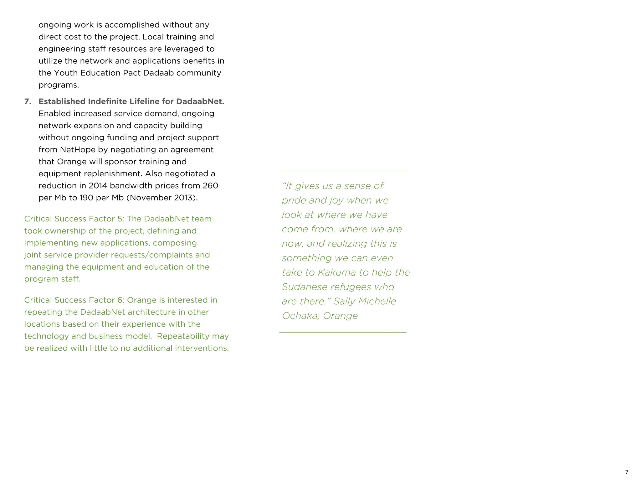 ongoing work is accomplished without any
direct cost to the project. Local training and
engineering staff resources are leveraged to
utilize the network and applications benefits in
the Youth Education Pact Dadaab community
programs.
7. Established Indefinite Lifeline for DadaabNet.
Enabled increased service demand, ongoing
network expansion and capacity building
without ongoing funding and project support
from NetHope by negotiating an agreement
that Orange will sponsor training and
equipment replenishment. Also negotiated a
reduction in 2014 bandwidth prices from 260
per Mb to 190 per Mb (November 2013).
Critical Success Factor 5: The DadaabNet team
took ownership of the project, defining and
implementing new applications, composing
joint service provider requests/complaints and
managing the equipment and education of the
program staff.
Critical Success Factor 6: Orange is interested in
repeating the DadaabNet architecture in other
locations based on their experience with the
technology and business model. Repeatability may
be realized with little to no additional interventions.
“It gives us a sense of
pride and joy when we
look at where we have
come from, where we are
now, and realizing this is
something we can even
take to Kakuma to help the
Sudanese refugees who
are there.” Sally Michelle
Ochaka, Orange
7
 