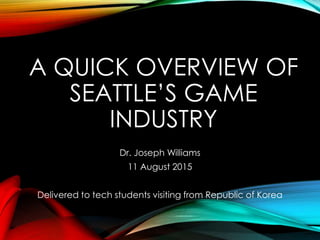 A QUICK OVERVIEW OF
SEATTLE’S GAME
INDUSTRY
Dr. Joseph Williams
11 August 2015
Delivered to tech students visiting from Republic of Korea
 