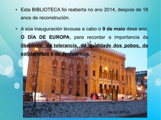● Esta BIBLIOTECA foi reaberta no ano 2014, despois de 18
anos de reconstrución.
● A súa inauguración levouse a cabo o 9 de maio dese ano,
O DÍA DE EUROPA, para recordar a importancia da
liberdade, da tolerancia, da igualdade dos pobos, da
solidaridade e da democracia.
FOTO: KETARI
 